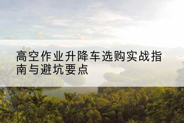 威县升降车怎么选-高空作业升降车选购实战指南与避坑要点
