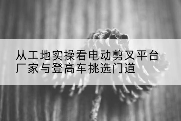 威县电动剪叉升降平台厂家-从工地实操看电动剪叉平台厂家与登高车挑选门道