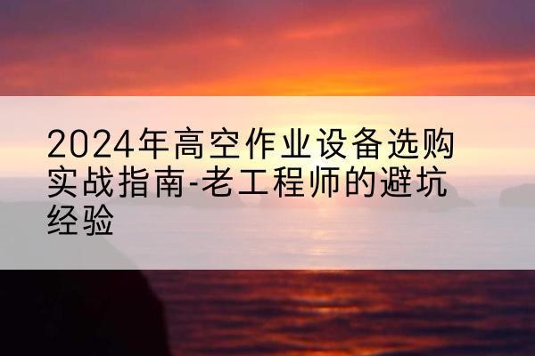威县高空作业升降机厂家推荐-2024年高空作业设备选购实战指南-老工程师的避坑经验
