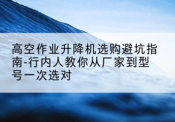 威县升降平台厂家-高空作业升降机选购避坑指南-行内人教你从厂家到型号一次选对