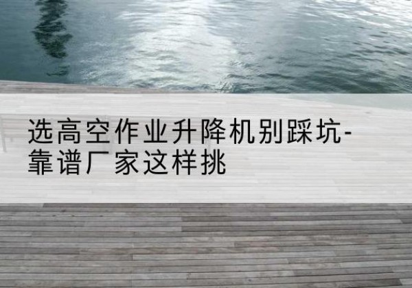 威县剪叉式升降机厂家-选高空作业升降机别踩坑-靠谱厂家这样挑