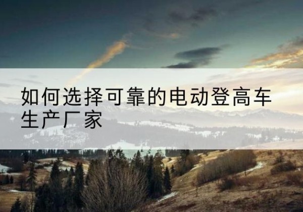 威县电动登高车厂家-如何选择可靠的电动登高车生产厂家