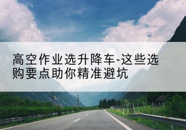 威县升降车厂家-高空作业选升降车-这些选购要点助你*避坑