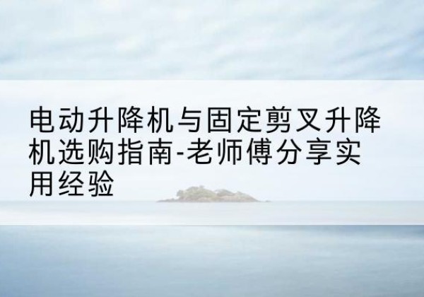 威县电动升降机怎么选-电动升降机与固定剪叉升降机选购指南-老师傅分享实用经验