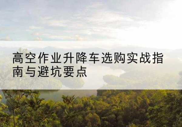 威县升降车怎么选-高空作业升降车选购实战指南与避坑要点