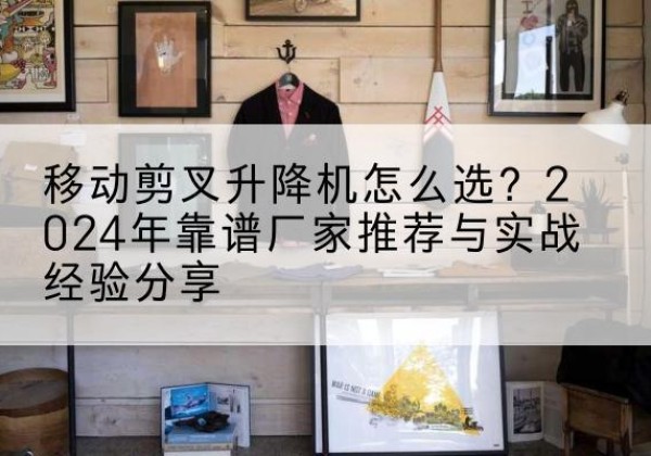 威县升降平台厂家推荐-移动剪叉升降机怎么选？2024年靠谱厂家推荐与实战经验分享