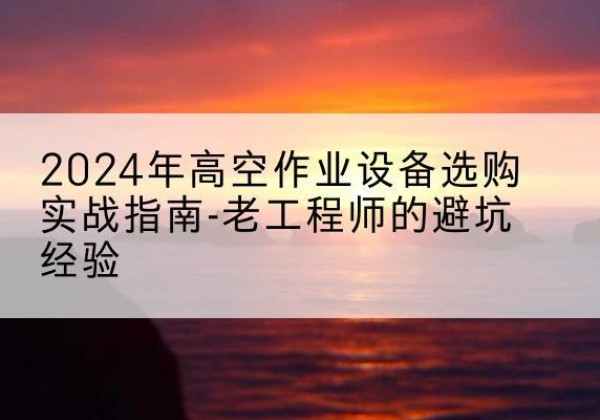 威县高空作业升降机厂家推荐-2024年高空作业设备选购实战指南-老工程师的避坑经验